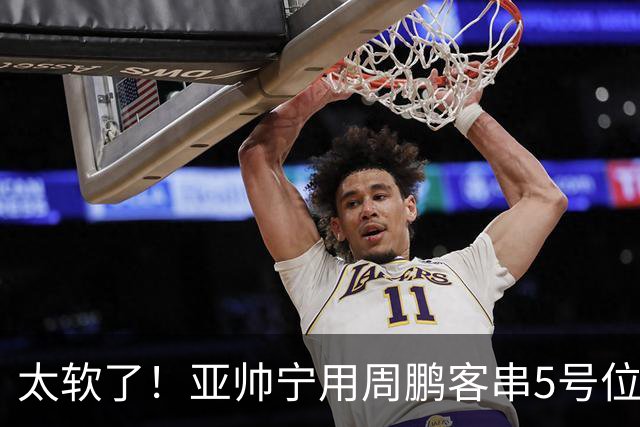 太软了！亚帅宁用周鹏客串5号位也不用他，球迷：杜锋骂你一点不冤